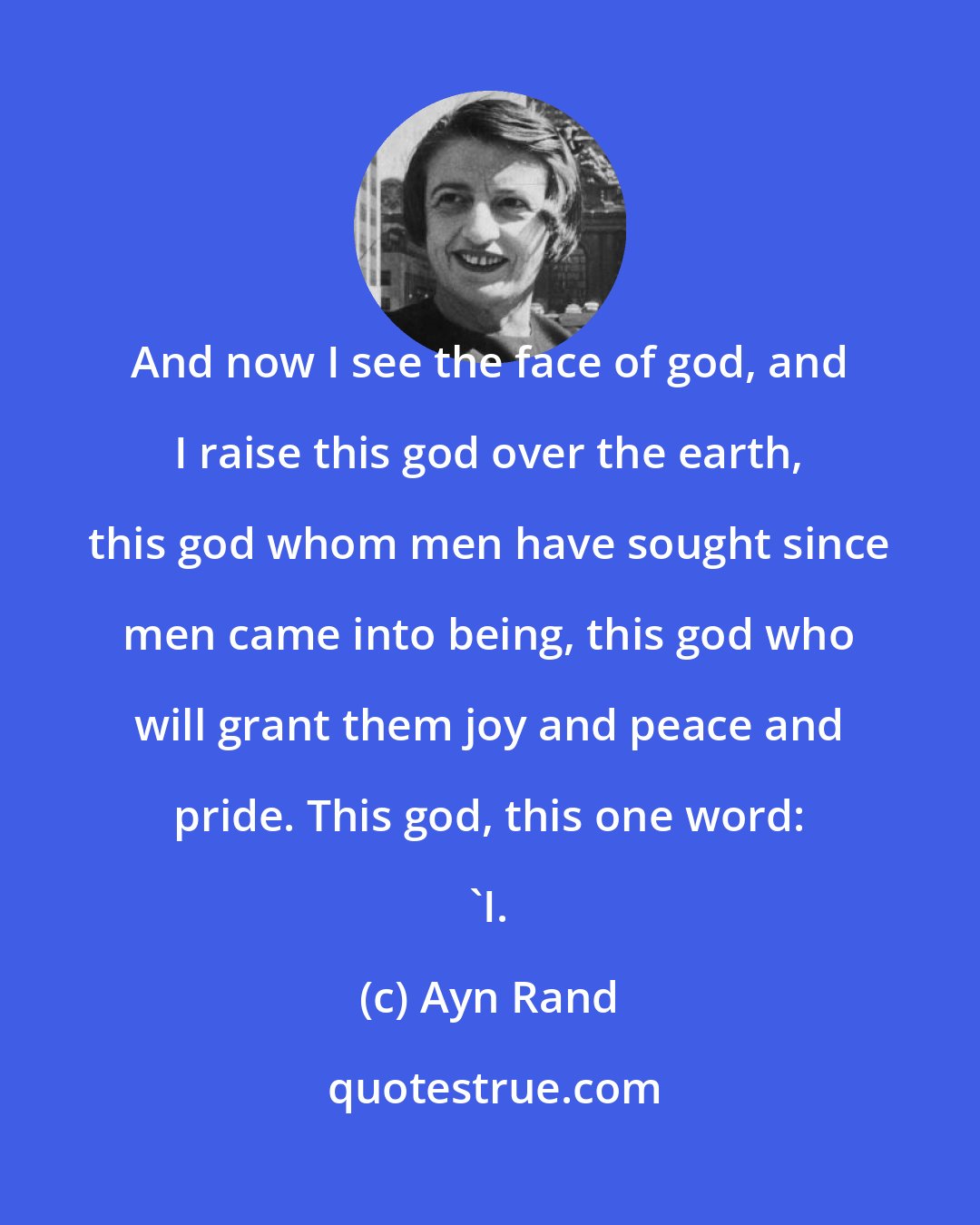 Ayn Rand: And now I see the face of god, and I raise this god over the earth, this god whom men have sought since men came into being, this god who will grant them joy and peace and pride. This god, this one word: 'I.