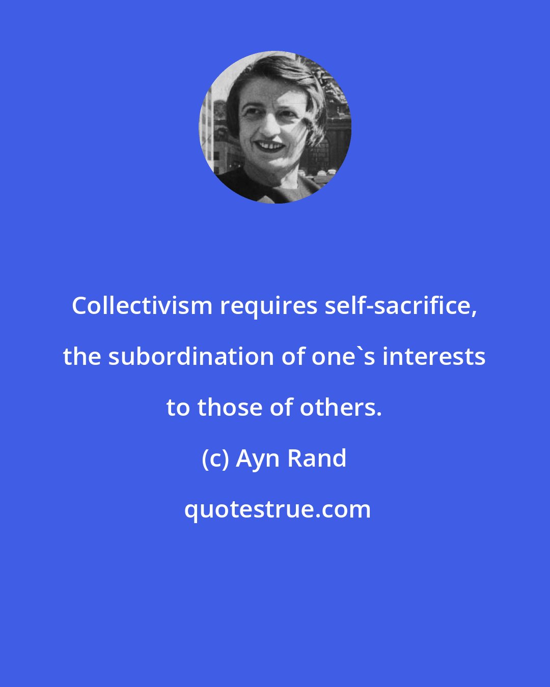 Ayn Rand: Collectivism requires self-sacrifice, the subordination of one's interests to those of others.