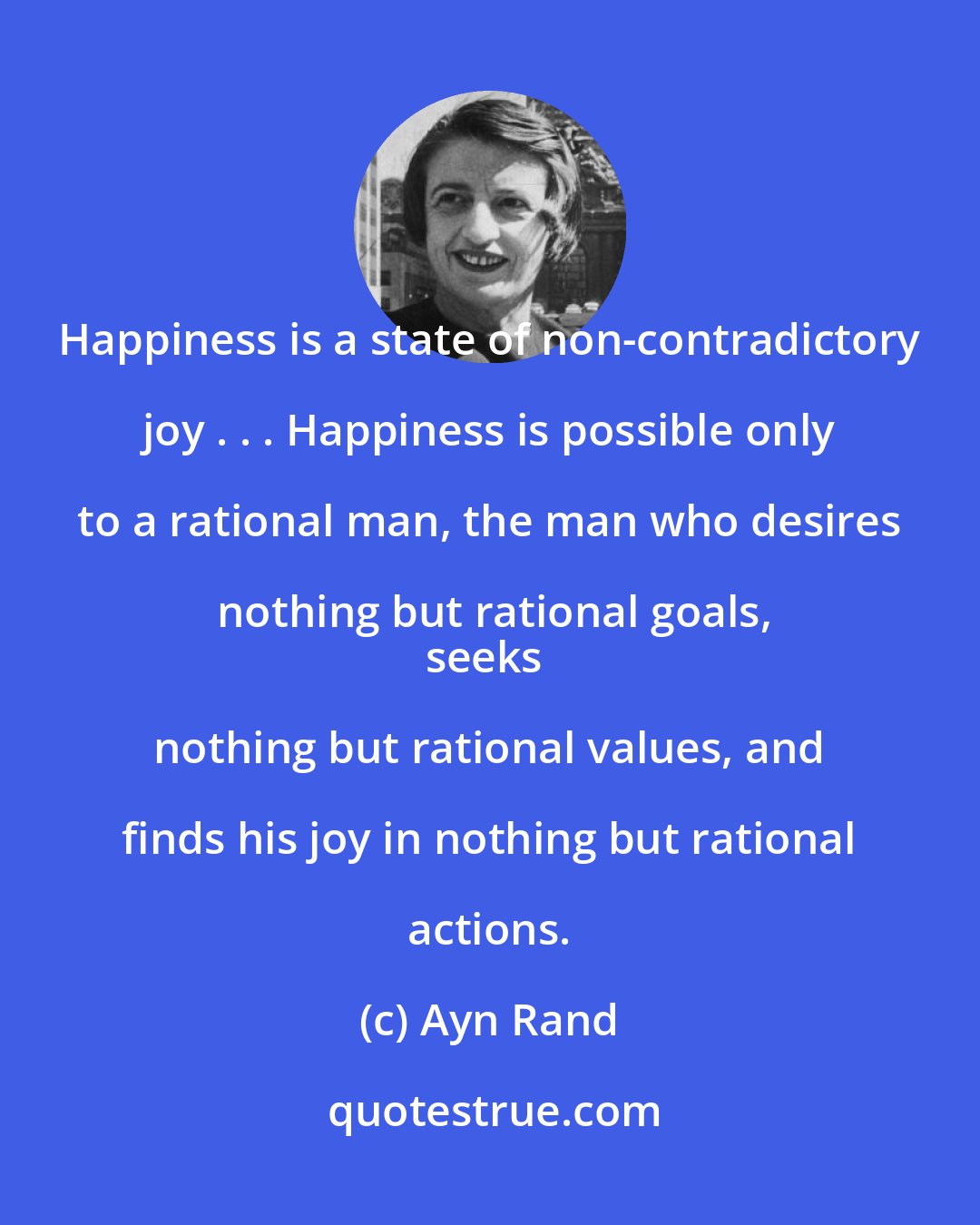 Ayn Rand: Happiness is a state of non-contradictory joy . . . Happiness is possible only to a rational man, the man who desires nothing but rational goals,
seeks nothing but rational values, and finds his joy in nothing but rational actions.