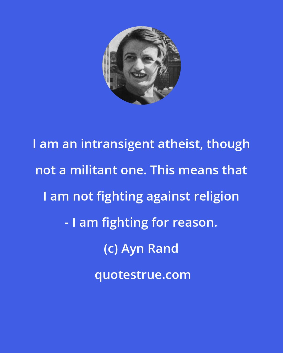 Ayn Rand: I am an intransigent atheist, though not a militant one. This means that I am not fighting against religion - I am fighting for reason.
