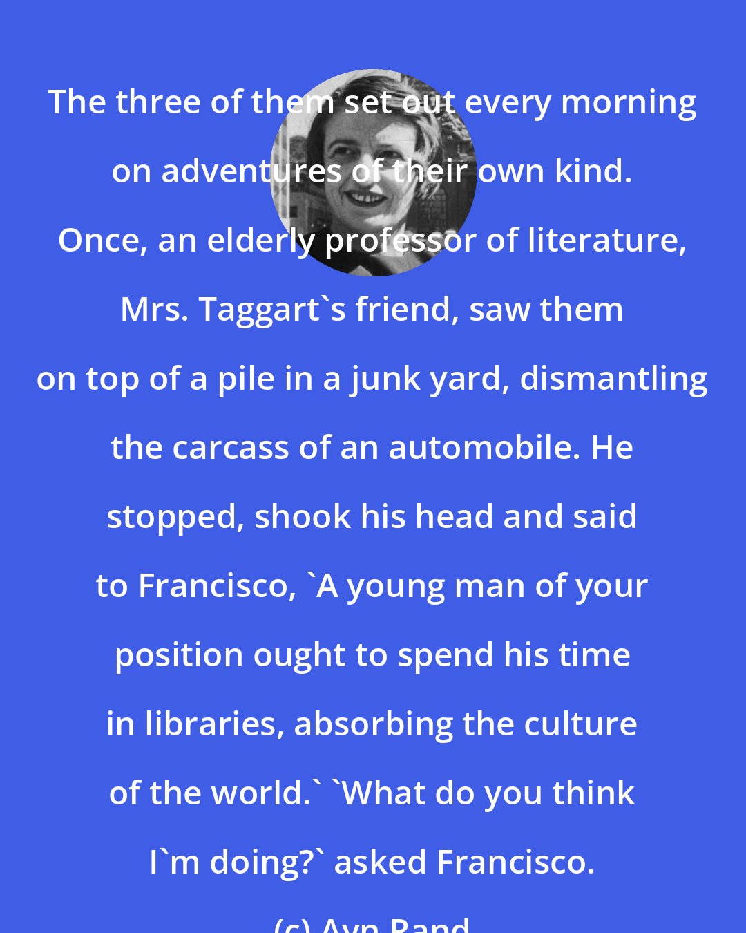 Ayn Rand: The three of them set out every morning on adventures of their own kind. Once, an elderly professor of literature, Mrs. Taggart's friend, saw them on top of a pile in a junk yard, dismantling the carcass of an automobile. He stopped, shook his head and said to Francisco, 'A young man of your position ought to spend his time in libraries, absorbing the culture of the world.' 'What do you think I'm doing?' asked Francisco.