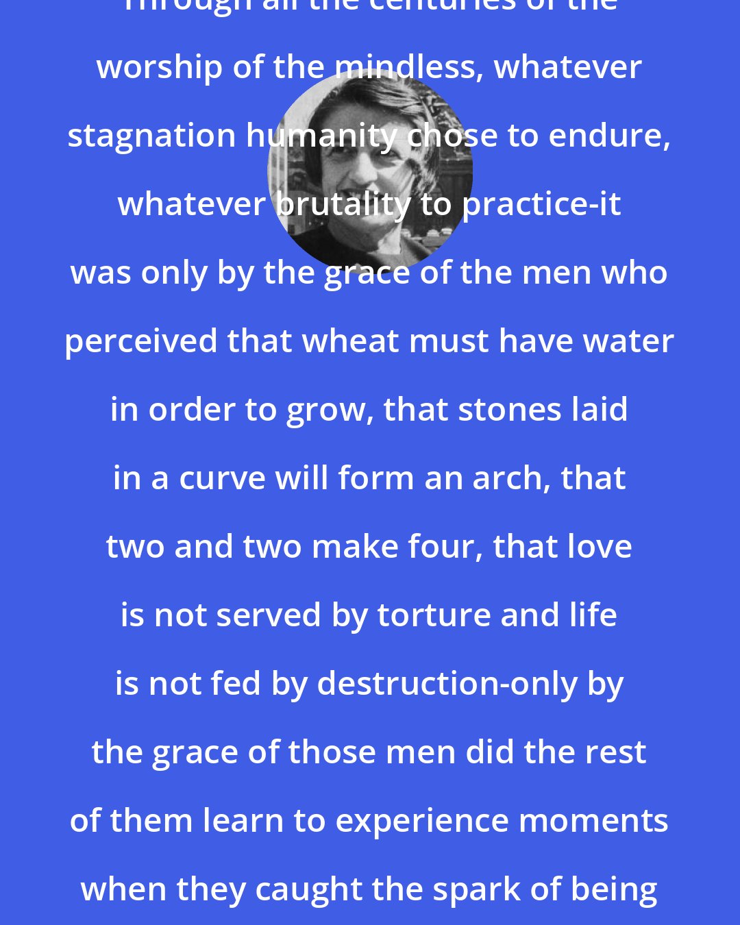 Ayn Rand: Through all the centuries of the worship of the mindless, whatever stagnation humanity chose to endure, whatever brutality to practice-it was only by the grace of the men who perceived that wheat must have water in order to grow, that stones laid in a curve will form an arch, that two and two make four, that love is not served by torture and life is not fed by destruction-only by the grace of those men did the rest of them learn to experience moments when they caught the spark of being human.