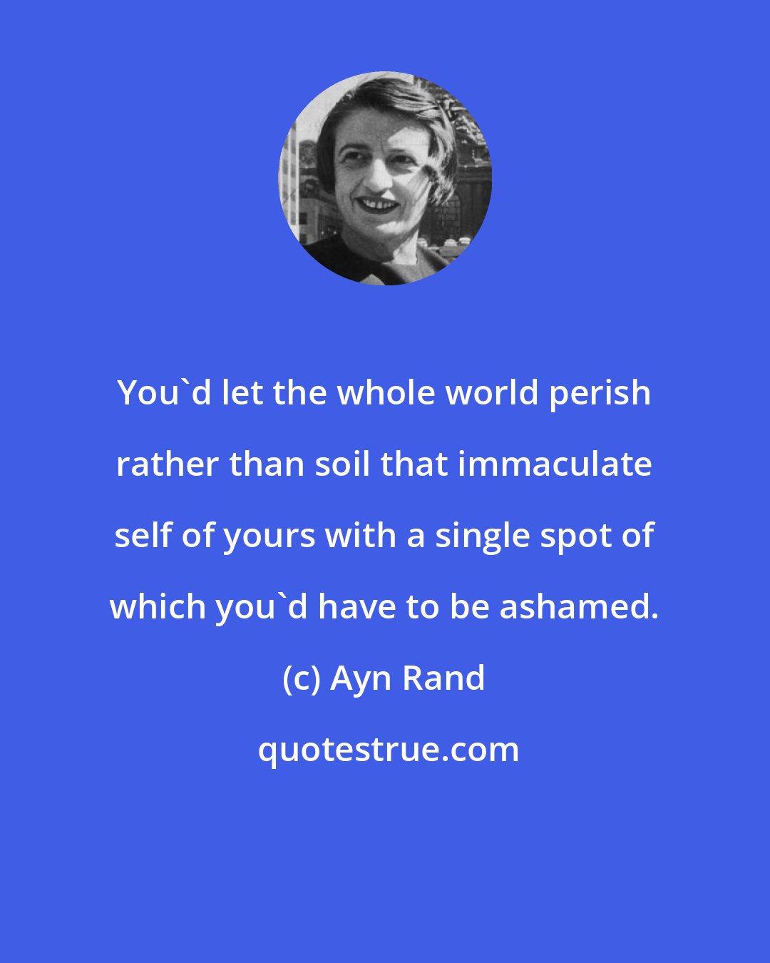 Ayn Rand: You'd let the whole world perish rather than soil that immaculate self of yours with a single spot of which you'd have to be ashamed.
