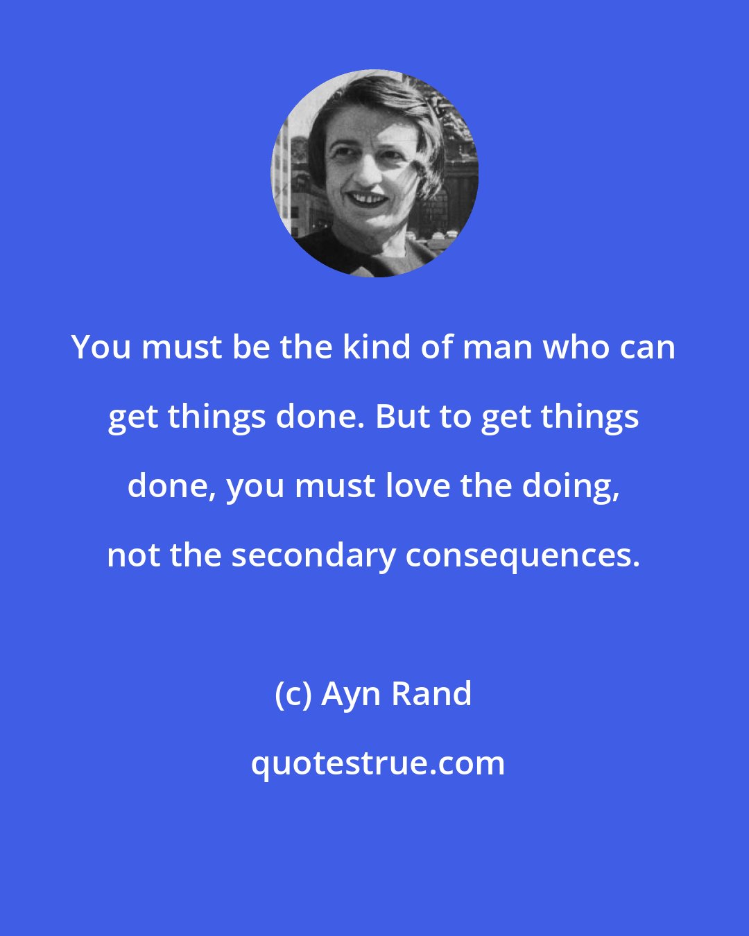 Ayn Rand: You must be the kind of man who can get things done. But to get things done, you must love the doing, not the secondary consequences.