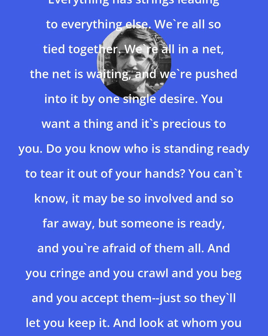 Ayn Rand: Everything has strings leading to everything else. We're all so tied together. We're all in a net, the net is waiting, and we're pushed into it by one single desire. You want a thing and it's precious to you. Do you know who is standing ready to tear it out of your hands? You can't know, it may be so involved and so far away, but someone is ready, and you're afraid of them all. And you cringe and you crawl and you beg and you accept them--just so they'll let you keep it. And look at whom you come to accept.