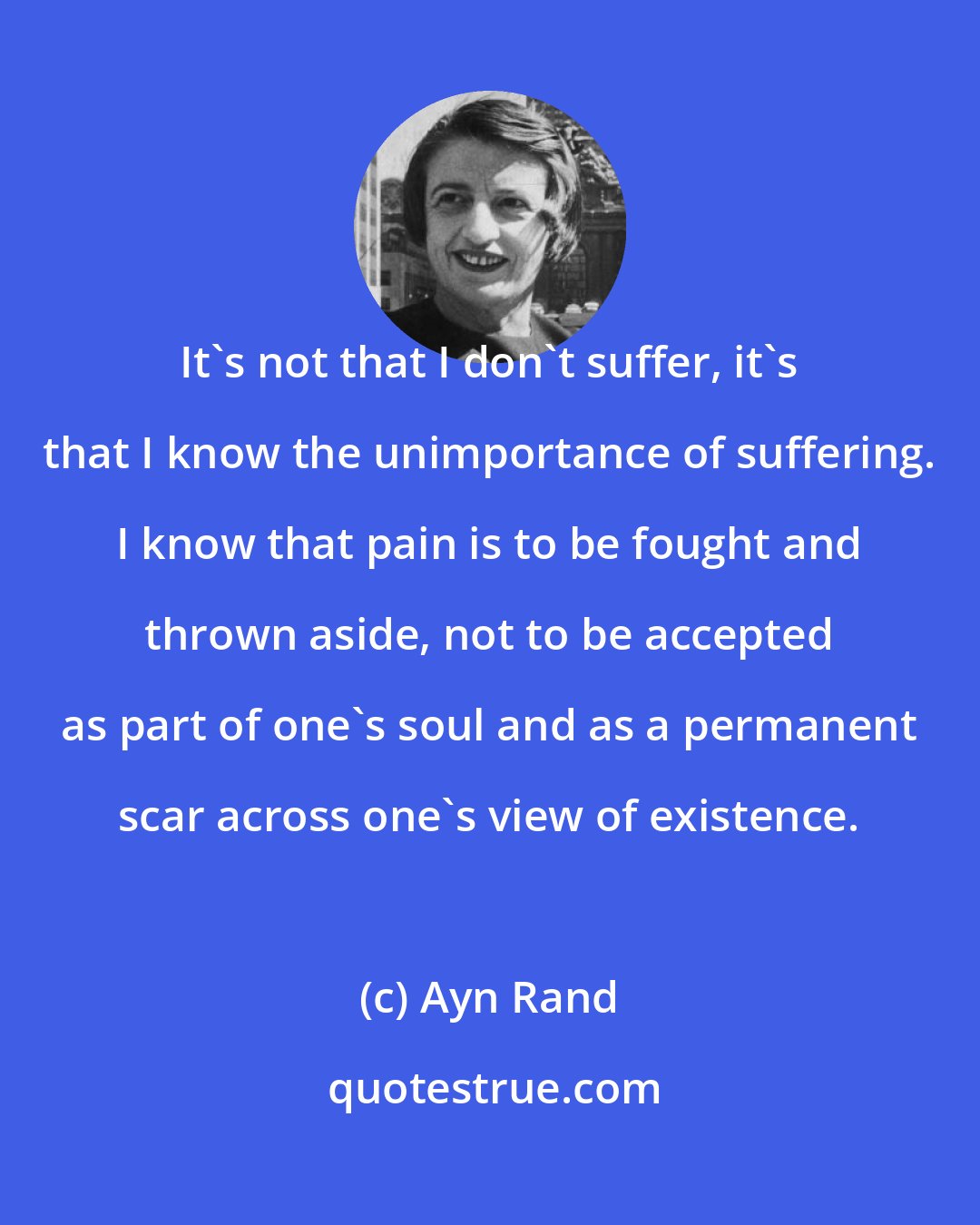 Ayn Rand: It's not that I don't suffer, it's that I know the unimportance of suffering. I know that pain is to be fought and thrown aside, not to be accepted as part of one's soul and as a permanent scar across one's view of existence.