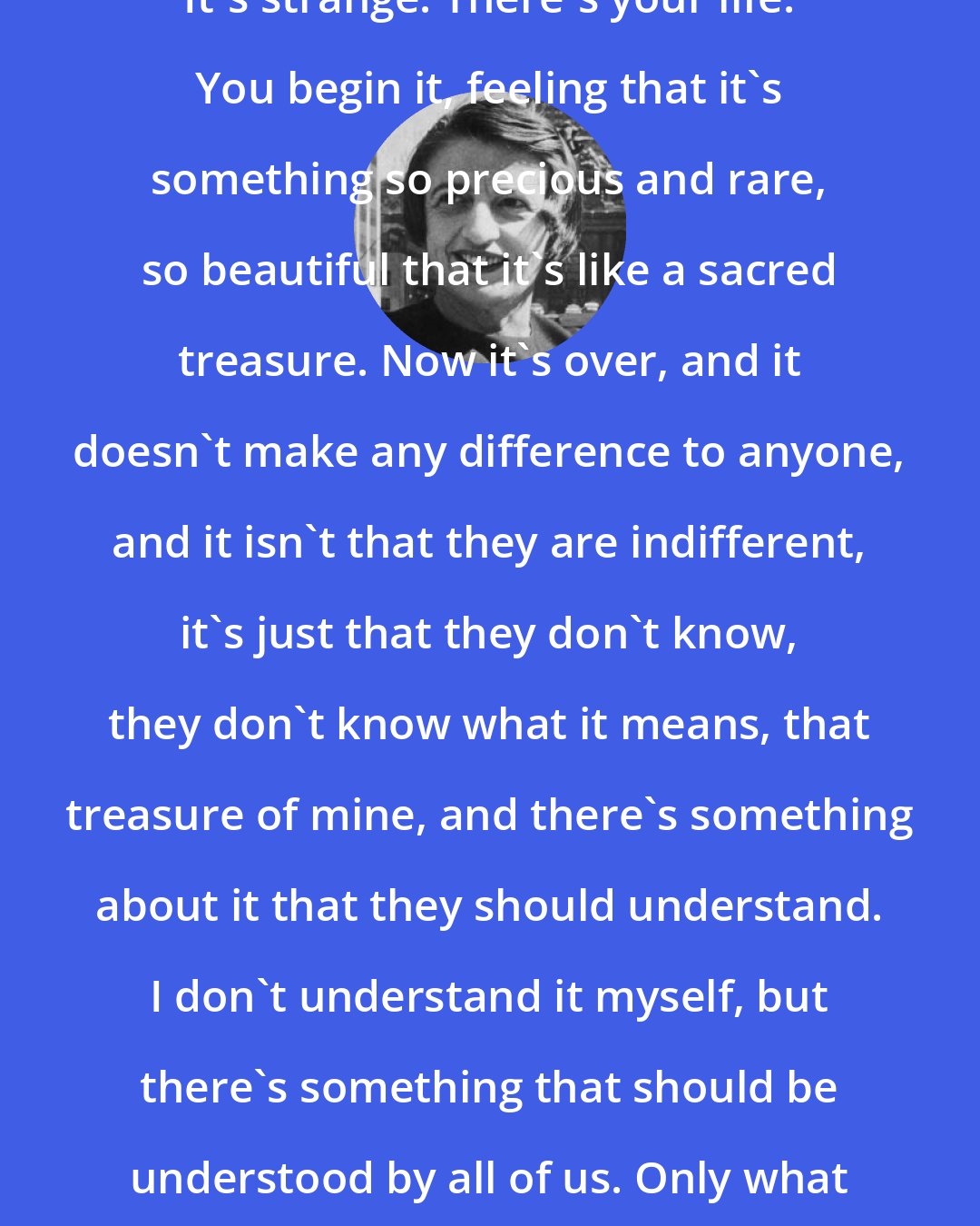 Ayn Rand: It's strange. There's your life. You begin it, feeling that it's something so precious and rare, so beautiful that it's like a sacred treasure. Now it's over, and it doesn't make any difference to anyone, and it isn't that they are indifferent, it's just that they don't know, they don't know what it means, that treasure of mine, and there's something about it that they should understand. I don't understand it myself, but there's something that should be understood by all of us. Only what is it? What?