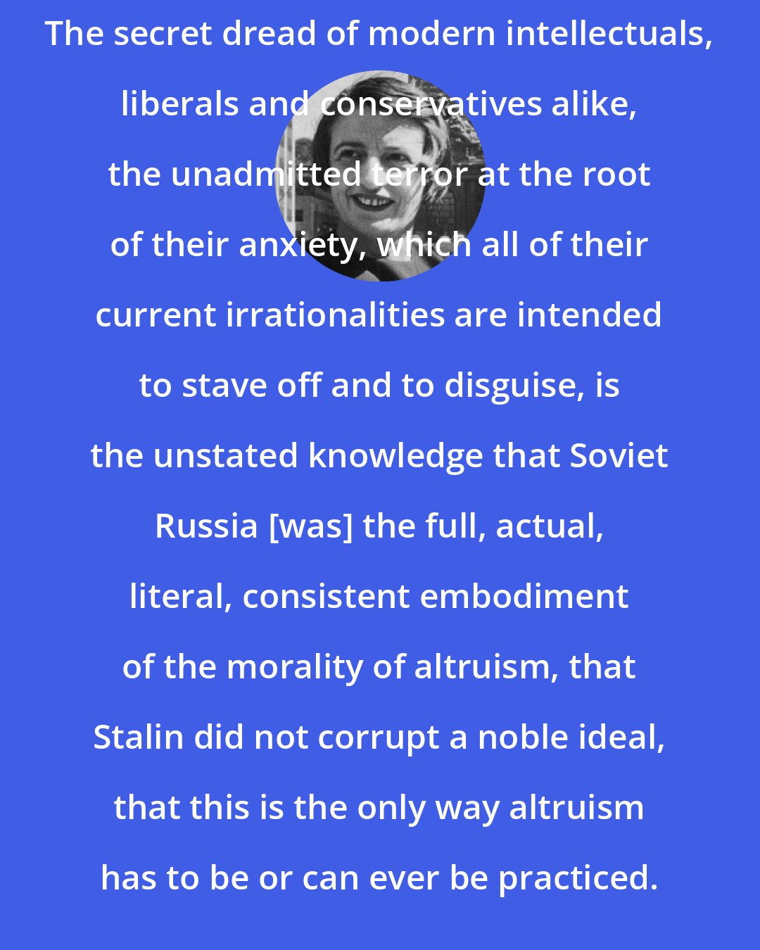 Ayn Rand: The secret dread of modern intellectuals, liberals and conservatives alike, the unadmitted terror at the root of their anxiety, which all of their current irrationalities are intended to stave off and to disguise, is the unstated knowledge that Soviet Russia [was] the full, actual, literal, consistent embodiment of the morality of altruism, that Stalin did not corrupt a noble ideal, that this is the only way altruism has to be or can ever be practiced.