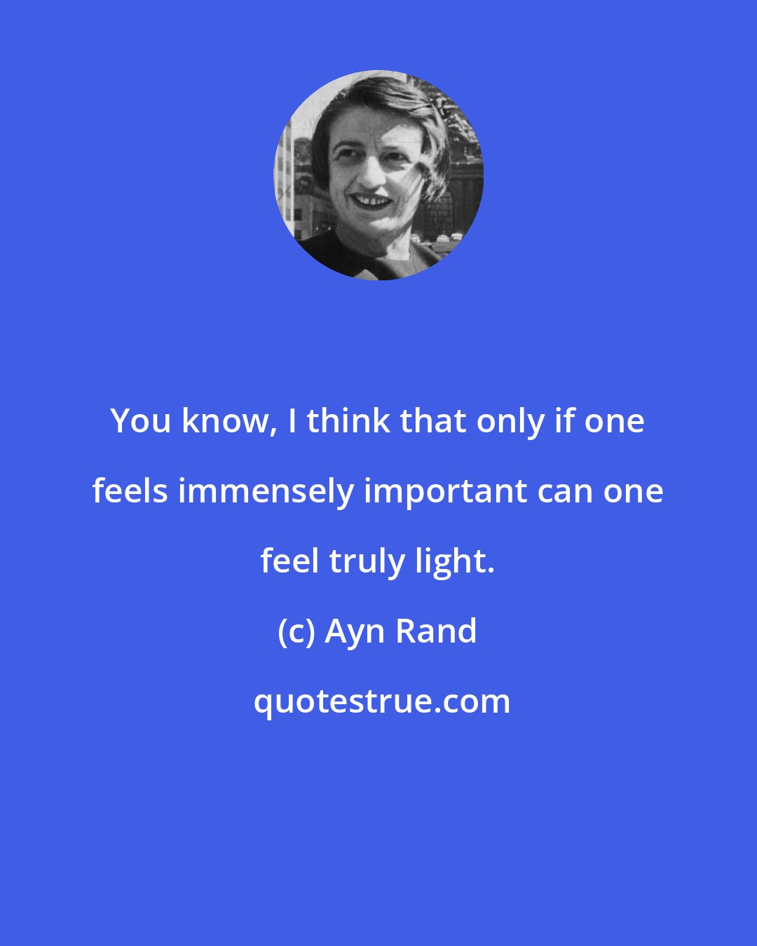 Ayn Rand: You know, I think that only if one feels immensely important can one feel truly light.