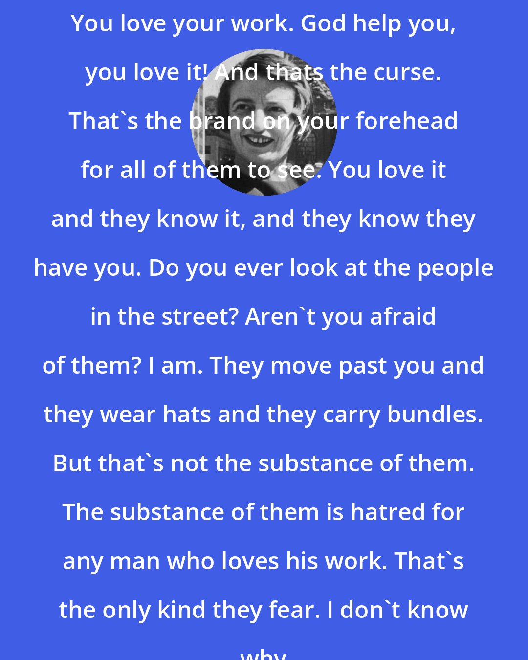 Ayn Rand: You love your work. God help you, you love it! And thats the curse. That's the brand on your forehead for all of them to see. You love it and they know it, and they know they have you. Do you ever look at the people in the street? Aren't you afraid of them? I am. They move past you and they wear hats and they carry bundles. But that's not the substance of them. The substance of them is hatred for any man who loves his work. That's the only kind they fear. I don't know why