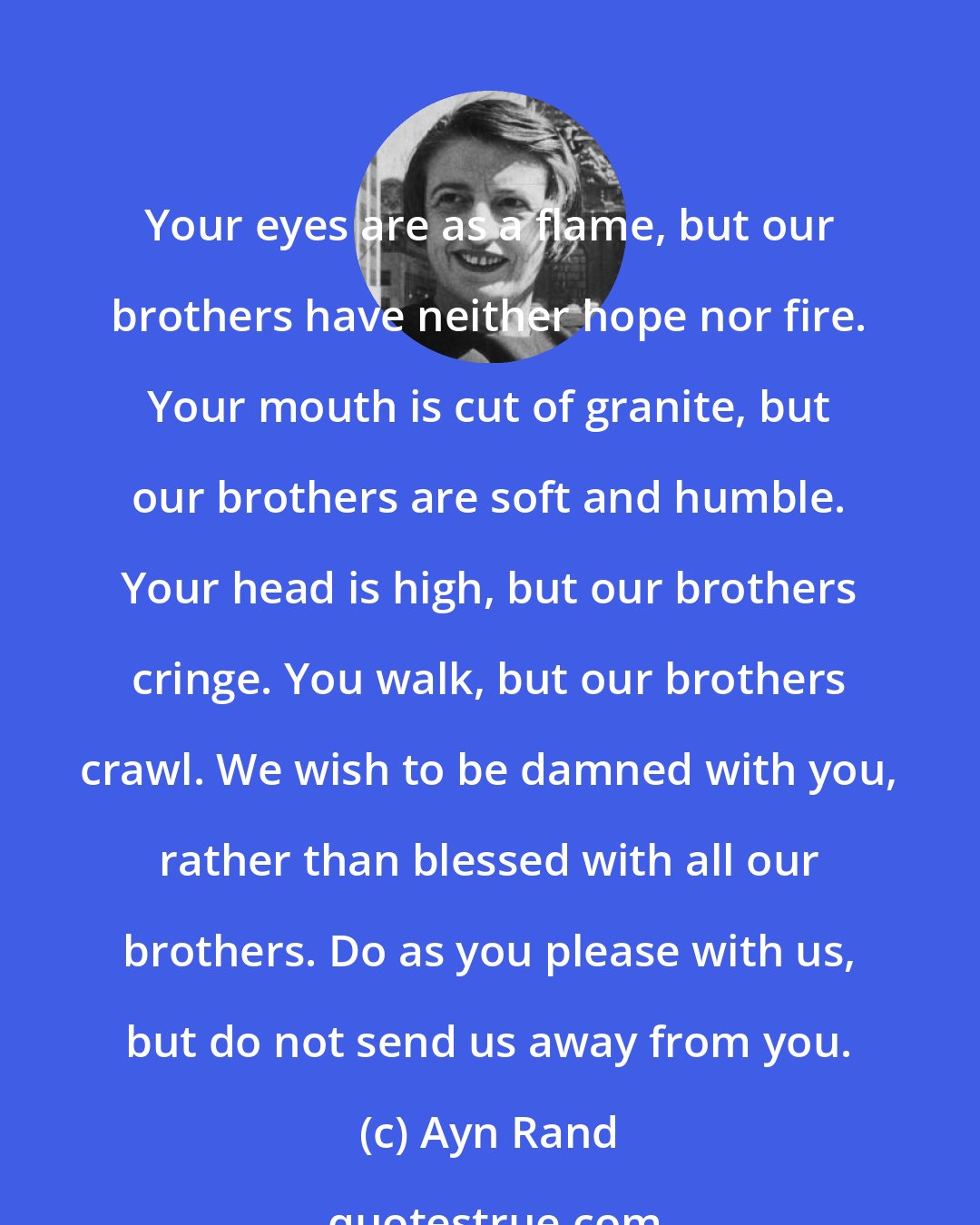 Ayn Rand: Your eyes are as a flame, but our brothers have neither hope nor fire. Your mouth is cut of granite, but our brothers are soft and humble. Your head is high, but our brothers cringe. You walk, but our brothers crawl. We wish to be damned with you, rather than blessed with all our brothers. Do as you please with us, but do not send us away from you.