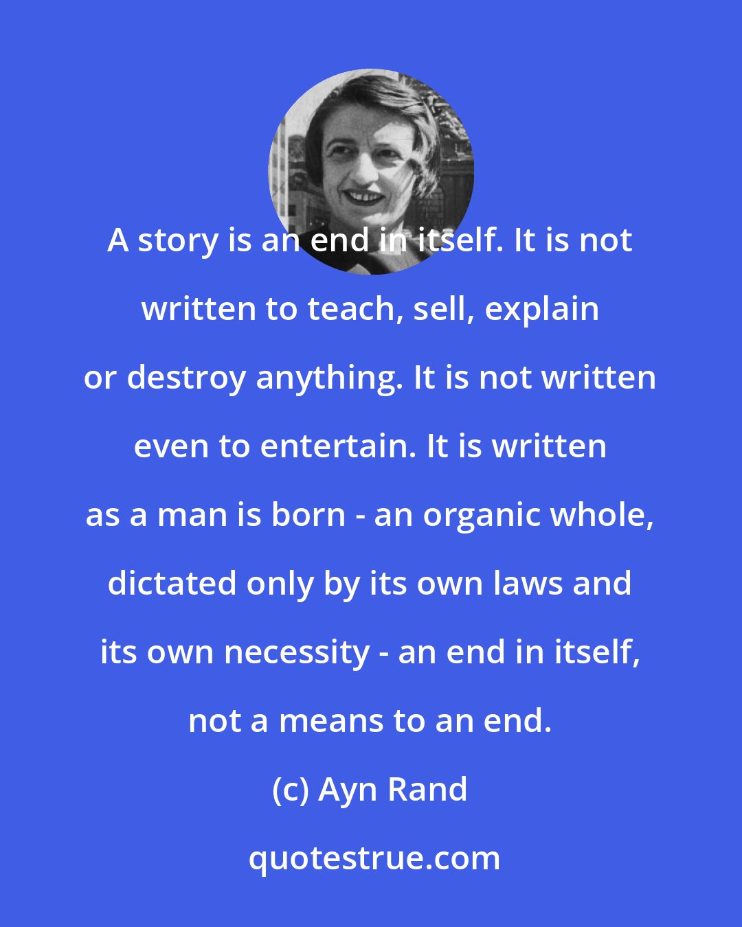 Ayn Rand: A story is an end in itself. It is not written to teach, sell, explain or destroy anything. It is not written even to entertain. It is written as a man is born - an organic whole, dictated only by its own laws and its own necessity - an end in itself, not a means to an end.