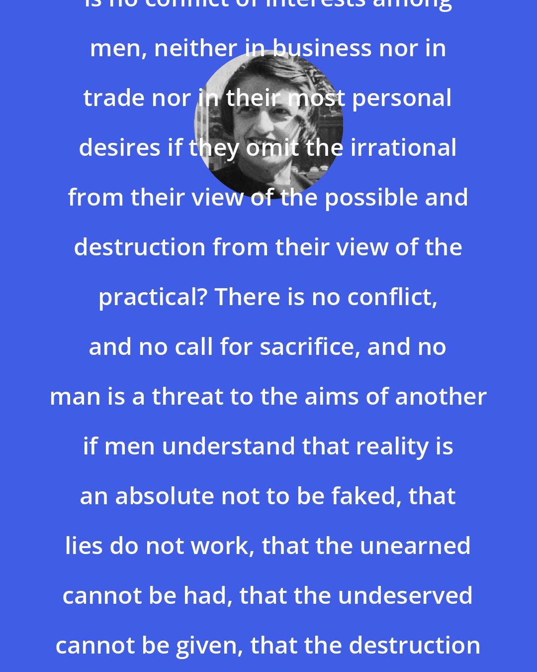 Ayn Rand: Did it ever occur to you, that there is no conflict of interests among men, neither in business nor in trade nor in their most personal desires if they omit the irrational from their view of the possible and destruction from their view of the practical? There is no conflict, and no call for sacrifice, and no man is a threat to the aims of another if men understand that reality is an absolute not to be faked, that lies do not work, that the unearned cannot be had, that the undeserved cannot be given, that the destruction of a value which is, will not bring value to that which isn't.