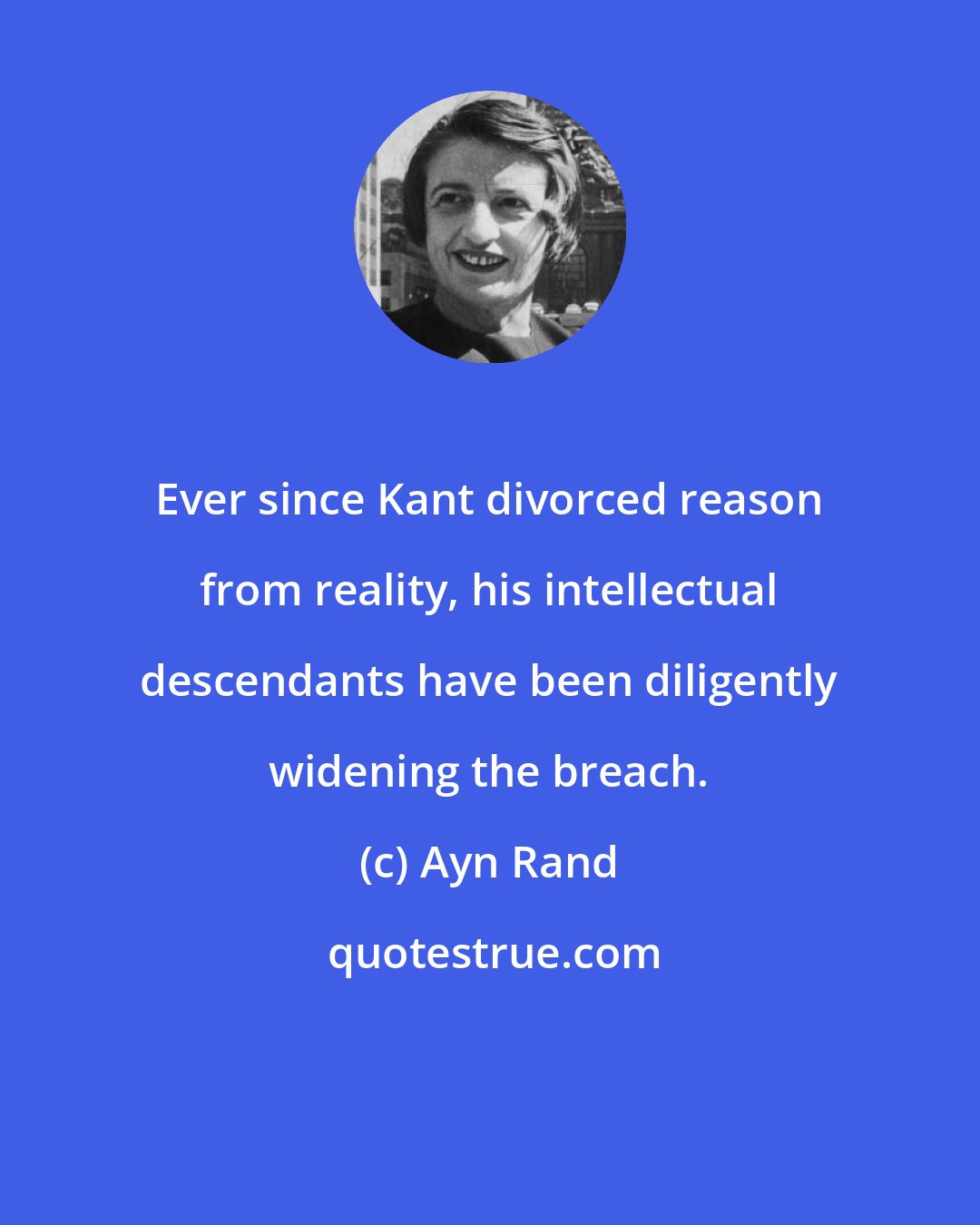 Ayn Rand: Ever since Kant divorced reason from reality, his intellectual descendants have been diligently widening the breach.