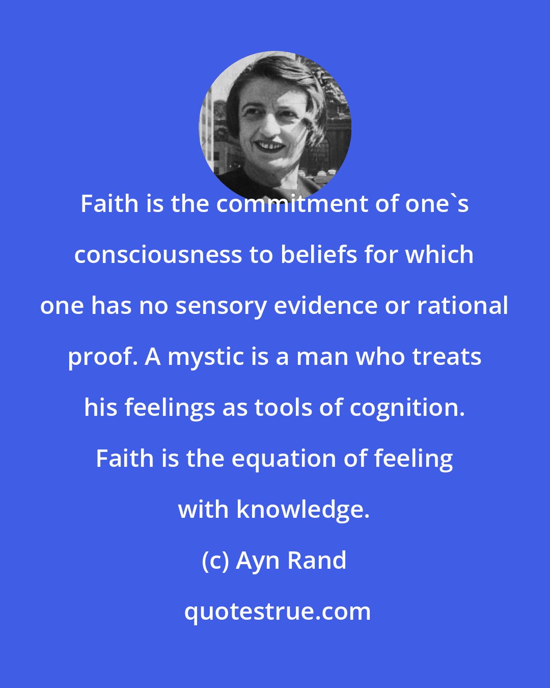 Ayn Rand: Faith is the commitment of one's consciousness to beliefs for which one has no sensory evidence or rational proof. A mystic is a man who treats his feelings as tools of cognition. Faith is the equation of feeling with knowledge.