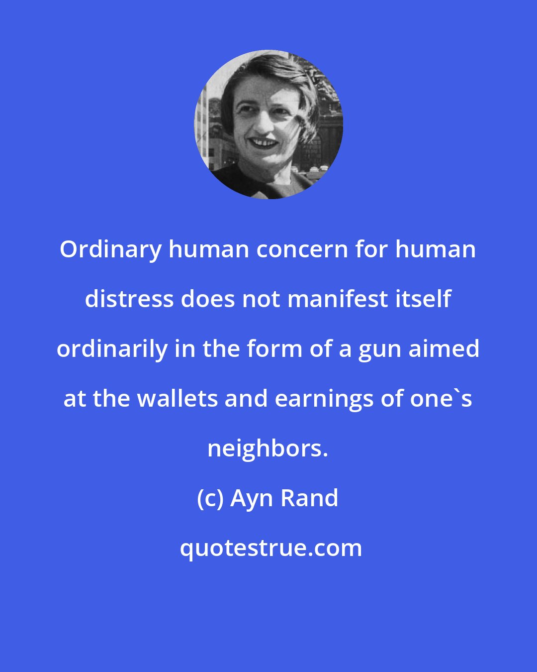 Ayn Rand: Ordinary human concern for human distress does not manifest itself ordinarily in the form of a gun aimed at the wallets and earnings of one's neighbors.