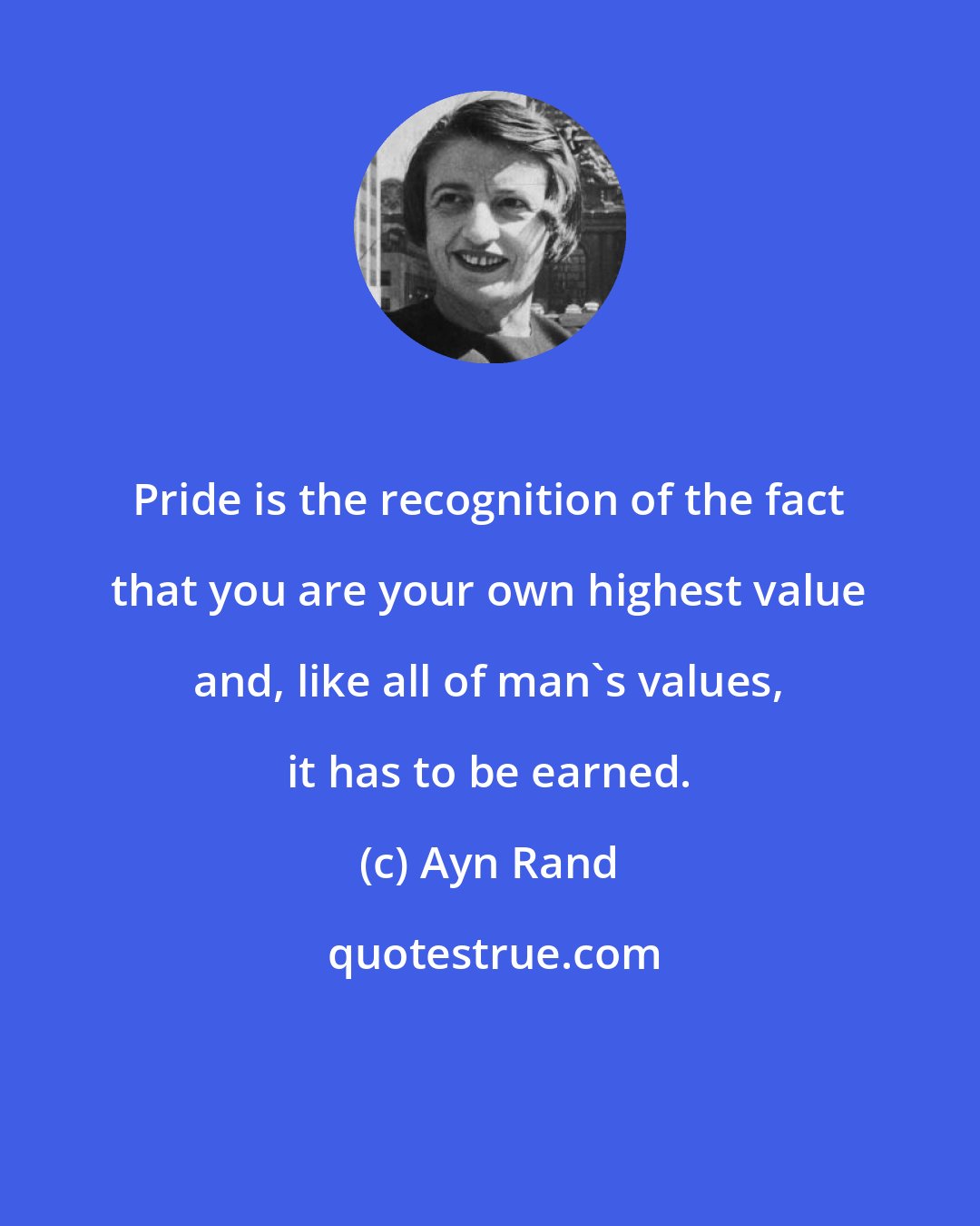 Ayn Rand: Pride is the recognition of the fact that you are your own highest value and, like all of man's values, it has to be earned.