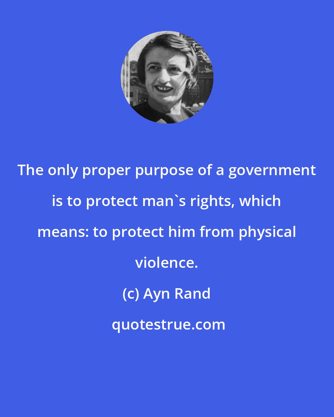 Ayn Rand: The only proper purpose of a government is to protect man's rights, which means: to protect him from physical violence.