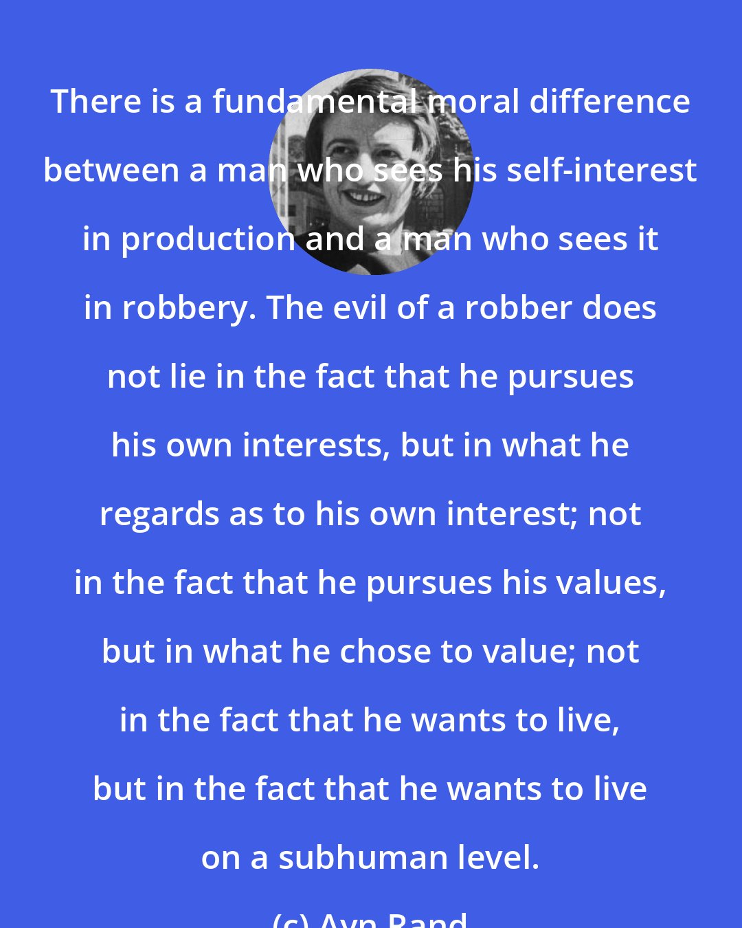 Ayn Rand: There is a fundamental moral difference between a man who sees his self-interest in production and a man who sees it in robbery. The evil of a robber does not lie in the fact that he pursues his own interests, but in what he regards as to his own interest; not in the fact that he pursues his values, but in what he chose to value; not in the fact that he wants to live, but in the fact that he wants to live on a subhuman level.