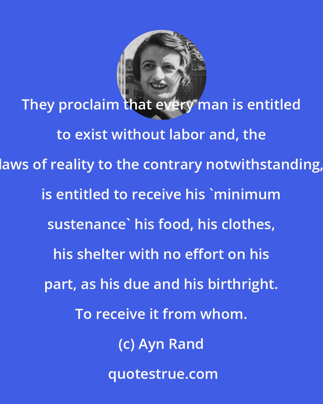 Ayn Rand: They proclaim that every man is entitled to exist without labor and, the laws of reality to the contrary notwithstanding, is entitled to receive his 'minimum sustenance' his food, his clothes, his shelter with no effort on his part, as his due and his birthright. To receive it from whom.