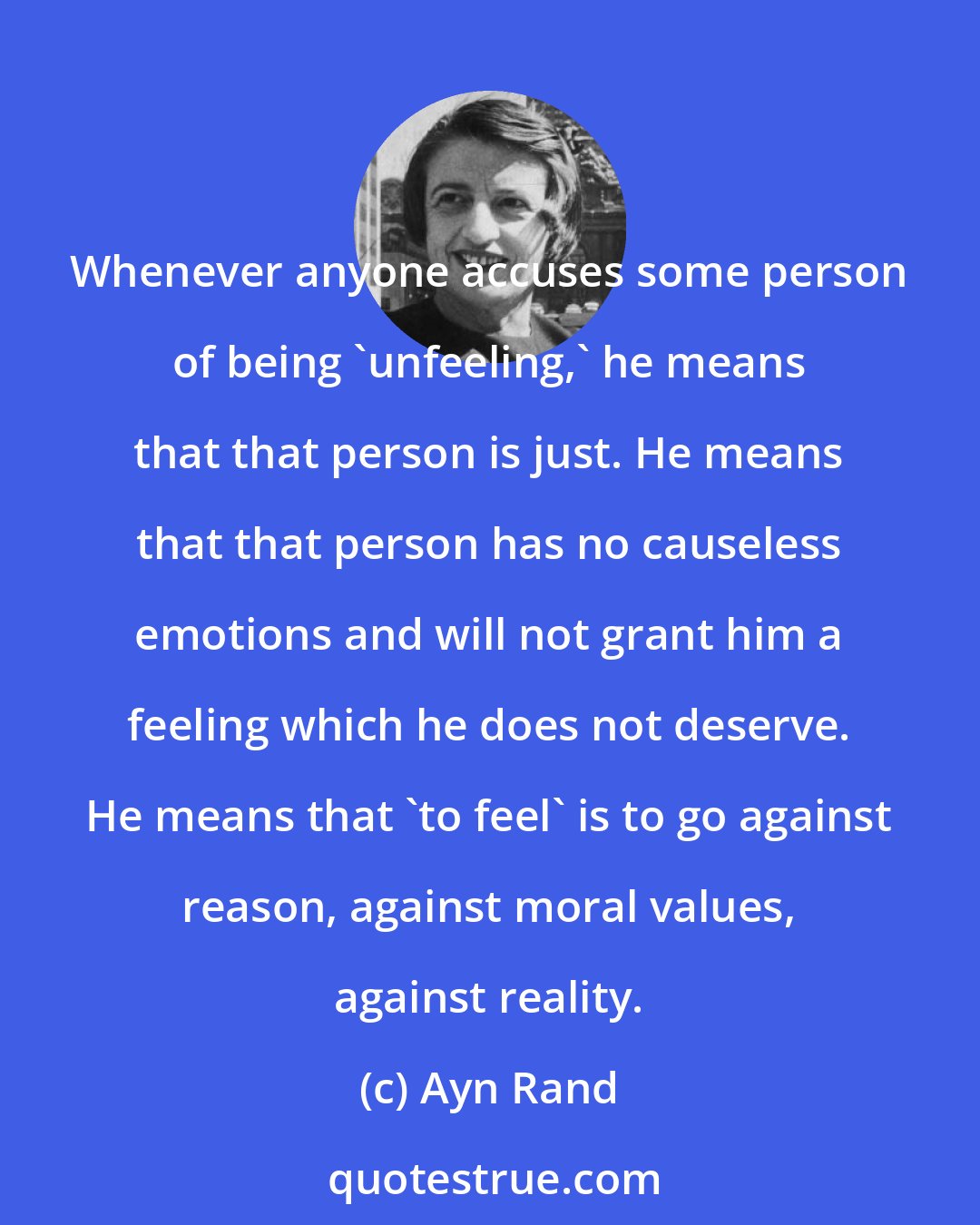 Ayn Rand: Whenever anyone accuses some person of being 'unfeeling,' he means that that person is just. He means that that person has no causeless emotions and will not grant him a feeling which he does not deserve. He means that 'to feel' is to go against reason, against moral values, against reality.