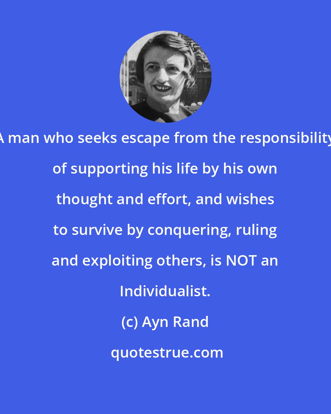 Ayn Rand: A man who seeks escape from the responsibility of supporting his life by his own thought and effort, and wishes to survive by conquering, ruling and exploiting others, is NOT an Individualist.