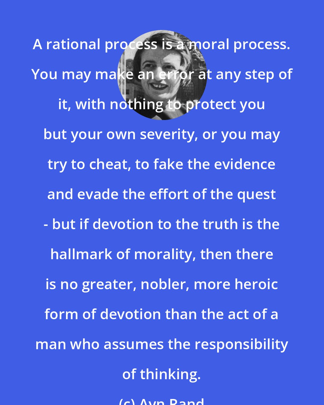 Ayn Rand: A rational process is a moral process. You may make an error at any step of it, with nothing to protect you but your own severity, or you may try to cheat, to fake the evidence and evade the effort of the quest - but if devotion to the truth is the hallmark of morality, then there is no greater, nobler, more heroic form of devotion than the act of a man who assumes the responsibility of thinking.