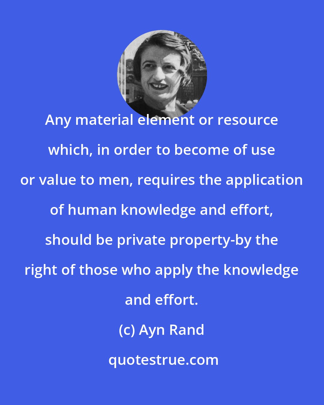 Ayn Rand: Any material element or resource which, in order to become of use or value to men, requires the application of human knowledge and effort, should be private property-by the right of those who apply the knowledge and effort.