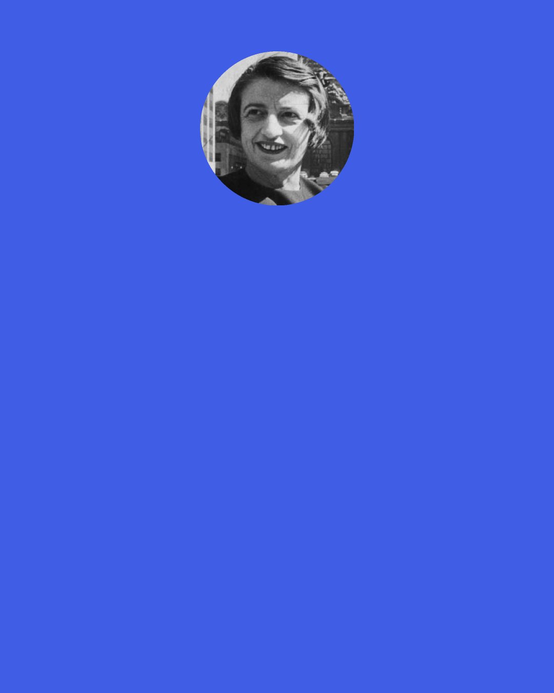 Ayn Rand: Don't help me or serve me, but let me see it once, because I need it. Don't work for my happiness, my brothers — show me yours — show me that it is possible — show me your achievement — and the knowledge will give me courage for mine.