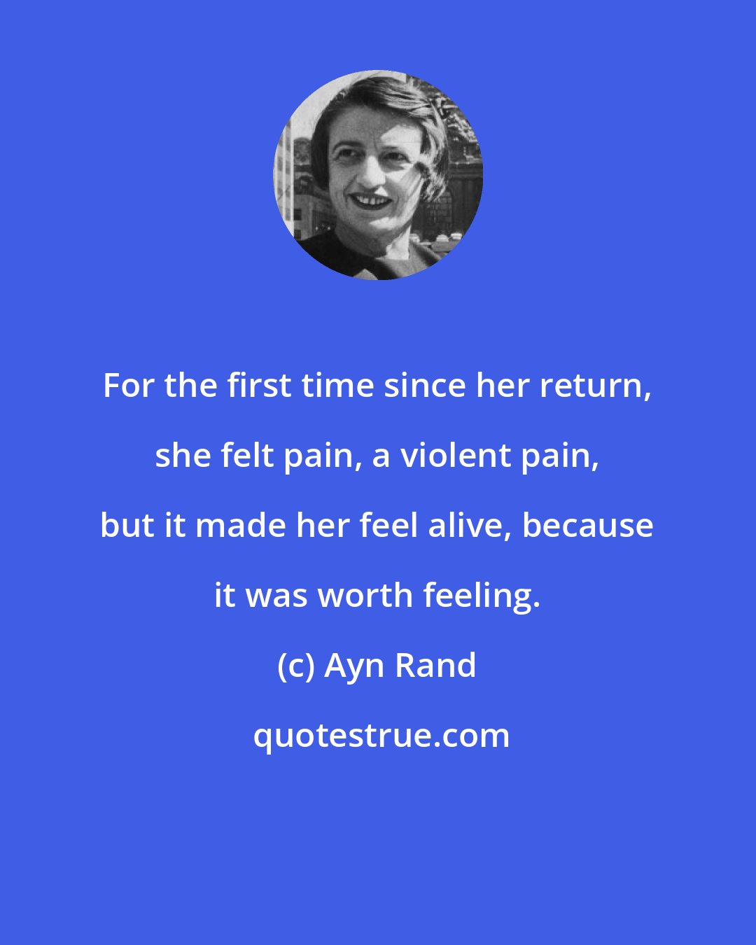 Ayn Rand: For the first time since her return, she felt pain, a violent pain, but it made her feel alive, because it was worth feeling.