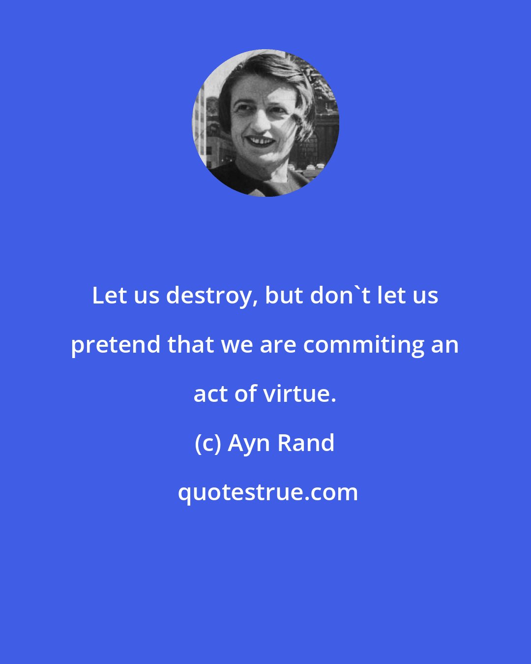 Ayn Rand: Let us destroy, but don't let us pretend that we are commiting an act of virtue.