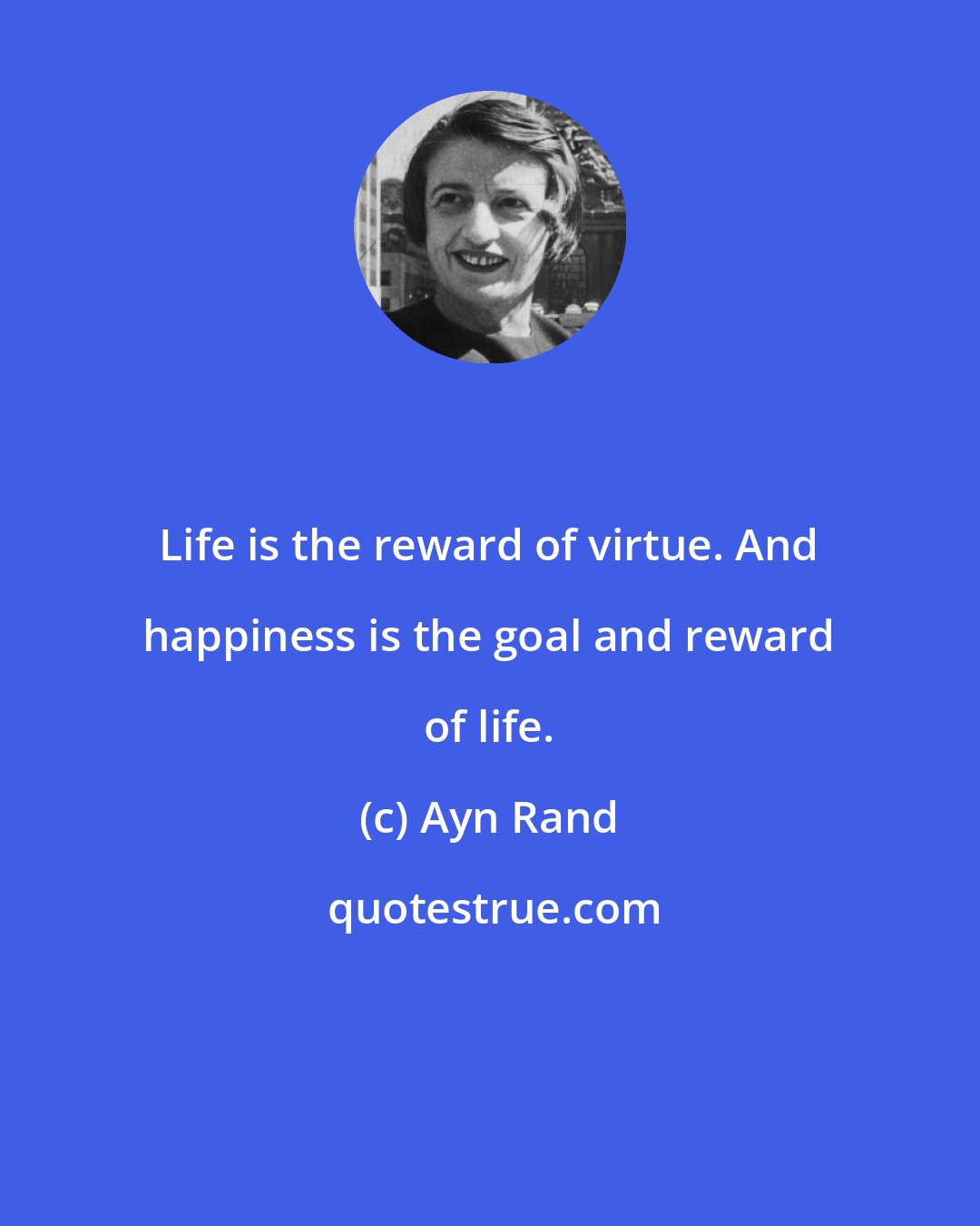 Ayn Rand: Life is the reward of virtue. And happiness is the goal and reward of life.