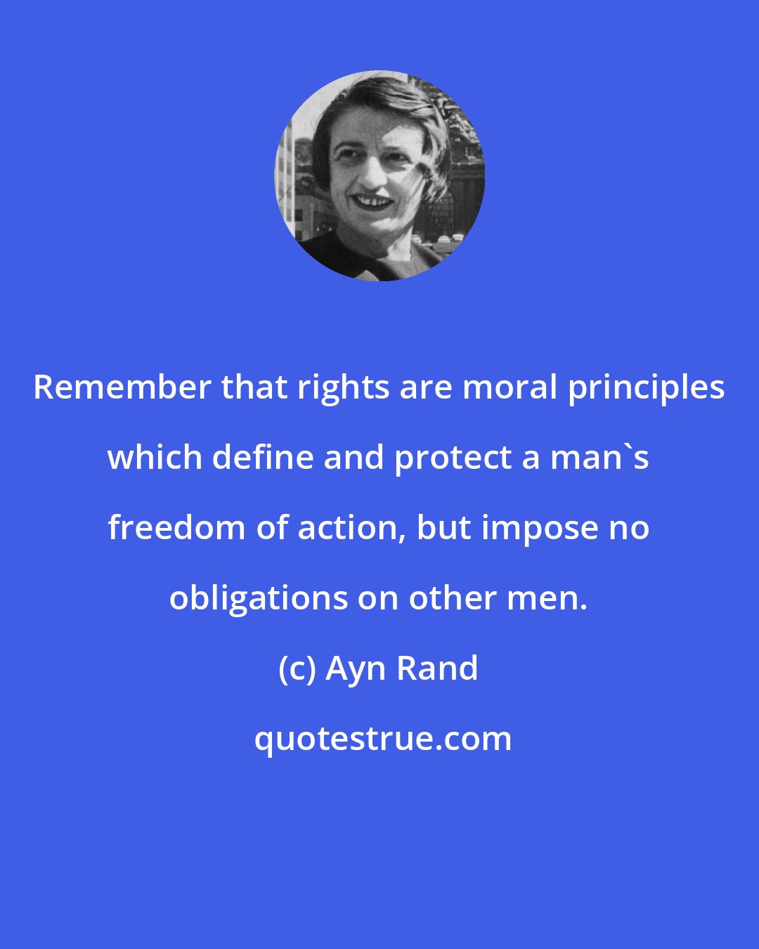 Ayn Rand: Remember that rights are moral principles which define and protect a man's freedom of action, but impose no obligations on other men.