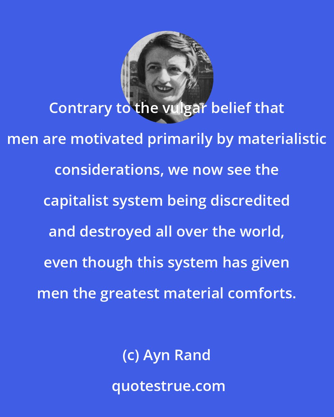 Ayn Rand: Contrary to the vulgar belief that men are motivated primarily by materialistic considerations, we now see the capitalist system being discredited and destroyed all over the world, even though this system has given men the greatest material comforts.