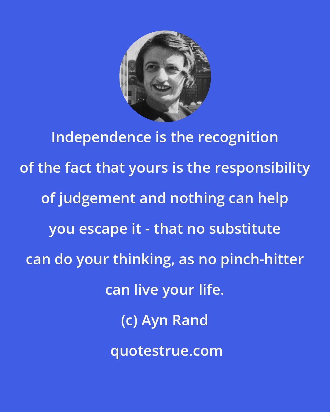 Ayn Rand: Independence is the recognition of the fact that yours is the responsibility of judgement and nothing can help you escape it - that no substitute can do your thinking, as no pinch-hitter can live your life.