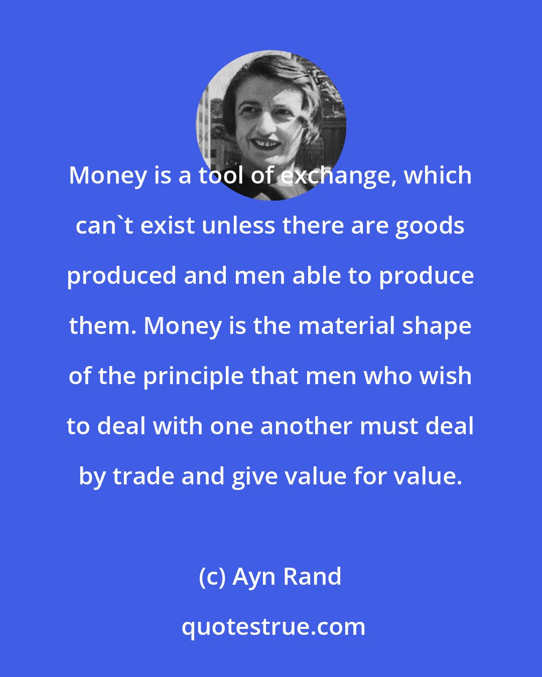 Ayn Rand: Money is a tool of exchange, which can't exist unless there are goods produced and men able to produce them. Money is the material shape of the principle that men who wish to deal with one another must deal by trade and give value for value.