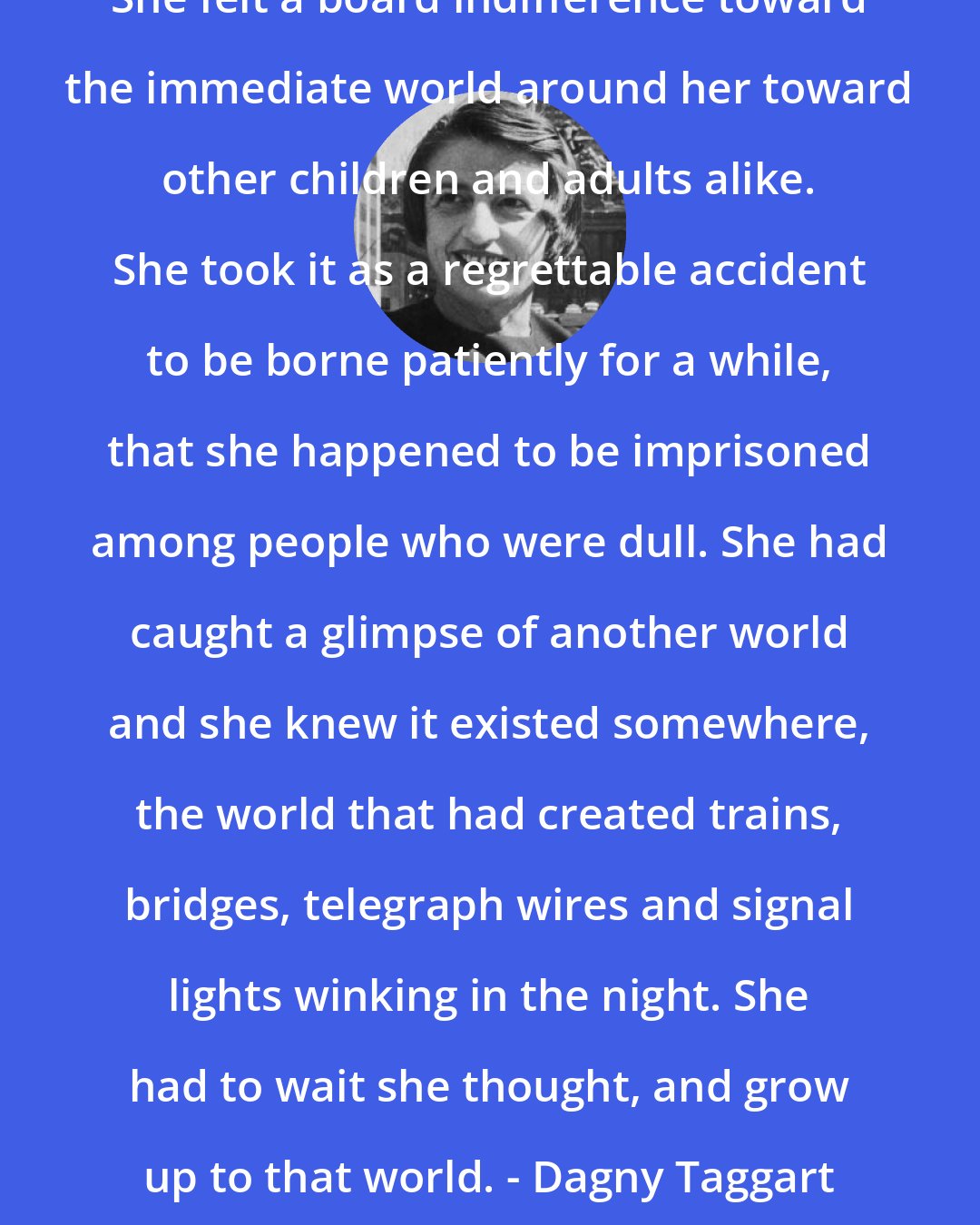 Ayn Rand: She felt a board indifference toward the immediate world around her toward other children and adults alike. She took it as a regrettable accident to be borne patiently for a while, that she happened to be imprisoned among people who were dull. She had caught a glimpse of another world and she knew it existed somewhere, the world that had created trains, bridges, telegraph wires and signal lights winking in the night. She had to wait she thought, and grow up to that world. - Dagny Taggart