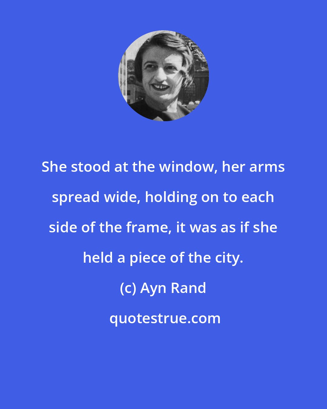 Ayn Rand: She stood at the window, her arms spread wide, holding on to each side of the frame, it was as if she held a piece of the city.