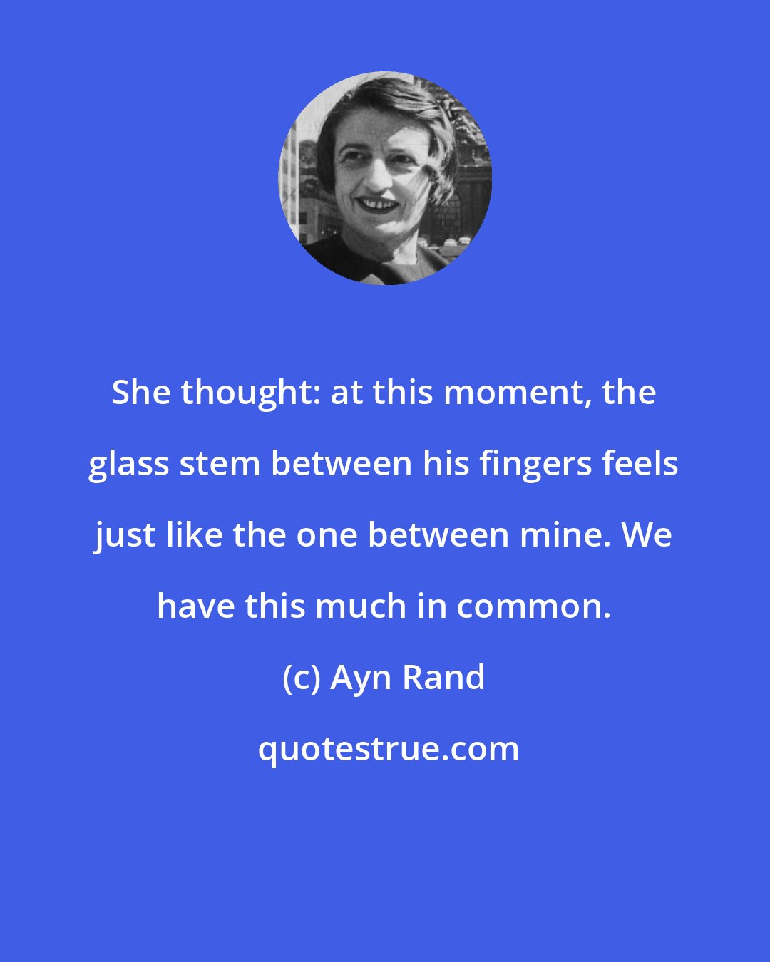 Ayn Rand: She thought: at this moment, the glass stem between his fingers feels just like the one between mine. We have this much in common.