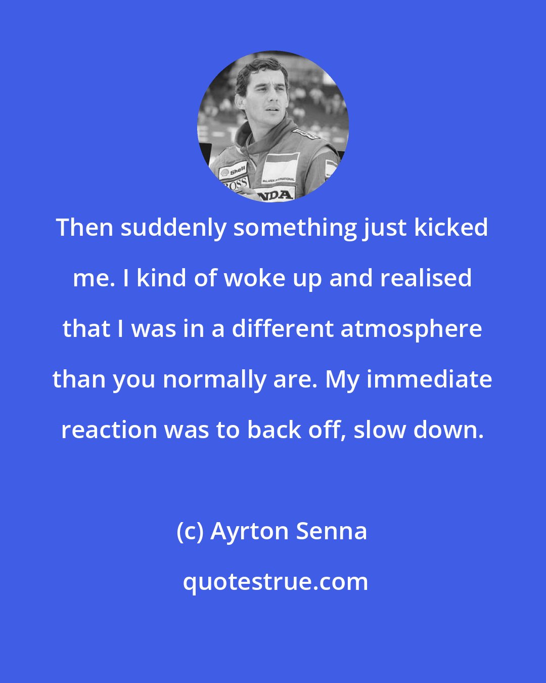 Ayrton Senna: Then suddenly something just kicked me. I kind of woke up and realised that I was in a different atmosphere than you normally are. My immediate reaction was to back off, slow down.