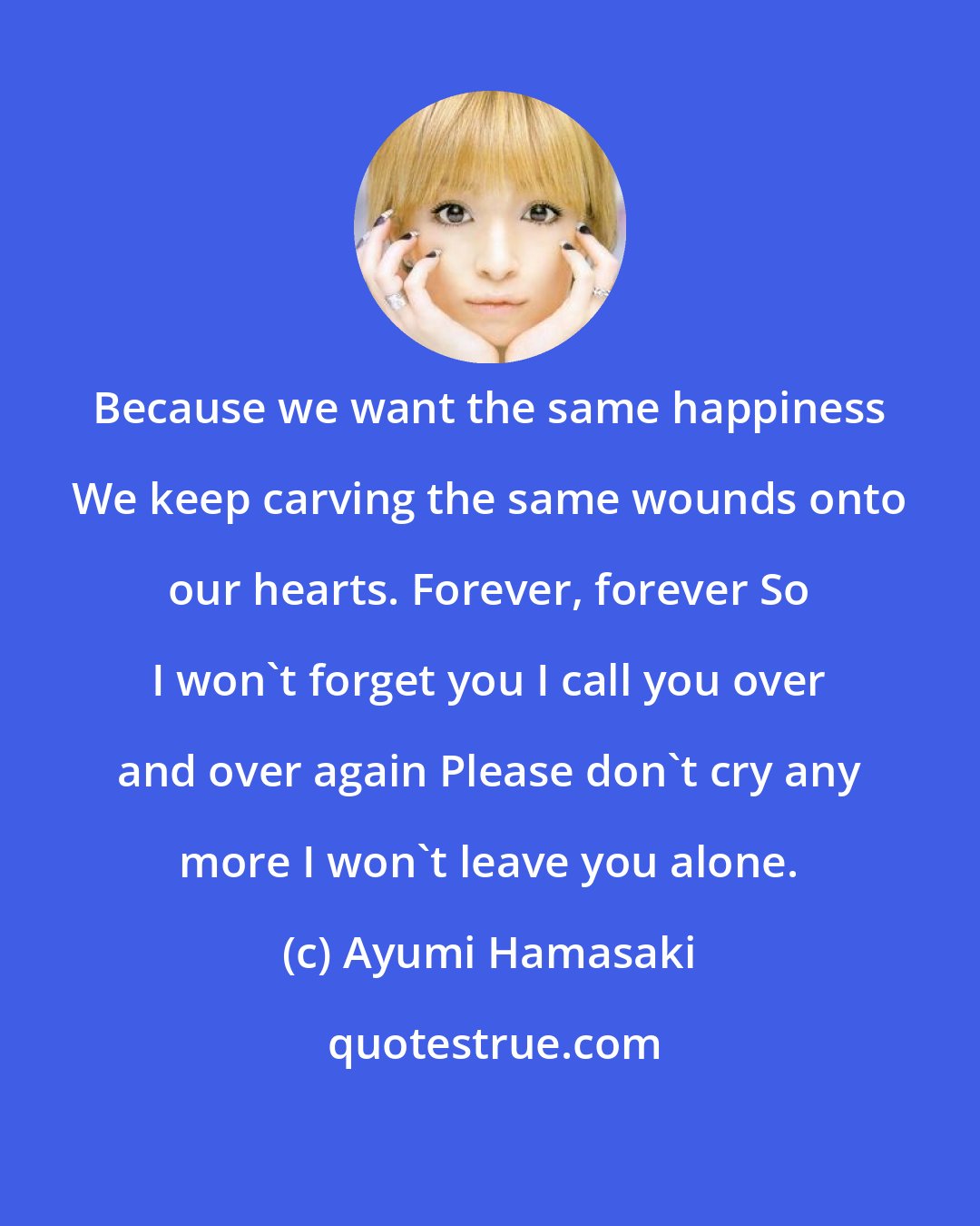 Ayumi Hamasaki: Because we want the same happiness We keep carving the same wounds onto our hearts. Forever, forever So I won't forget you I call you over and over again Please don't cry any more I won't leave you alone.