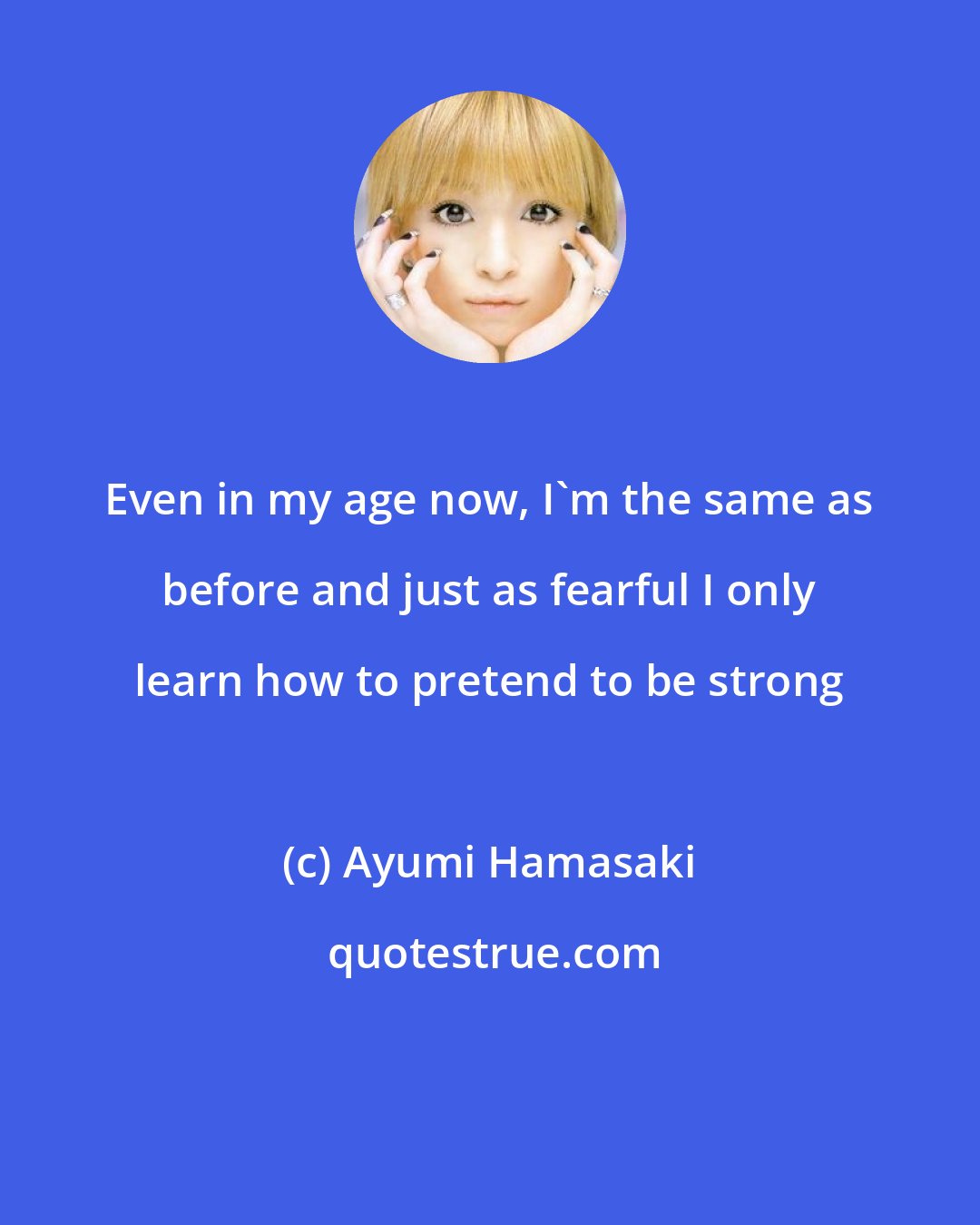 Ayumi Hamasaki: Even in my age now, I'm the same as before and just as fearful I only learn how to pretend to be strong