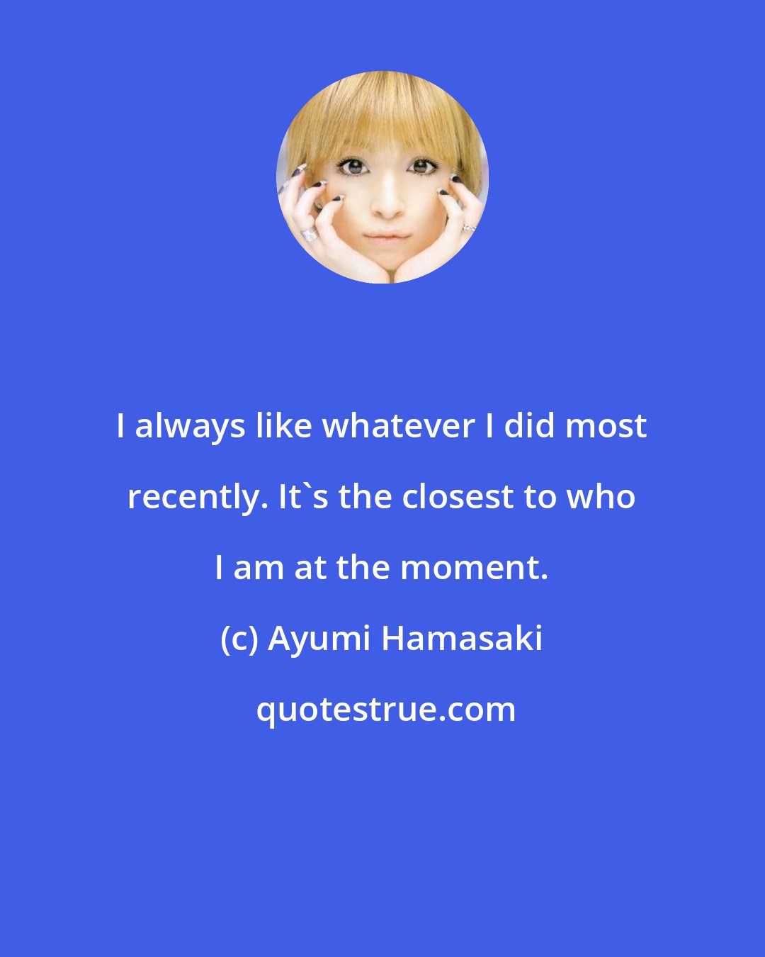 Ayumi Hamasaki: I always like whatever I did most recently. It's the closest to who I am at the moment.