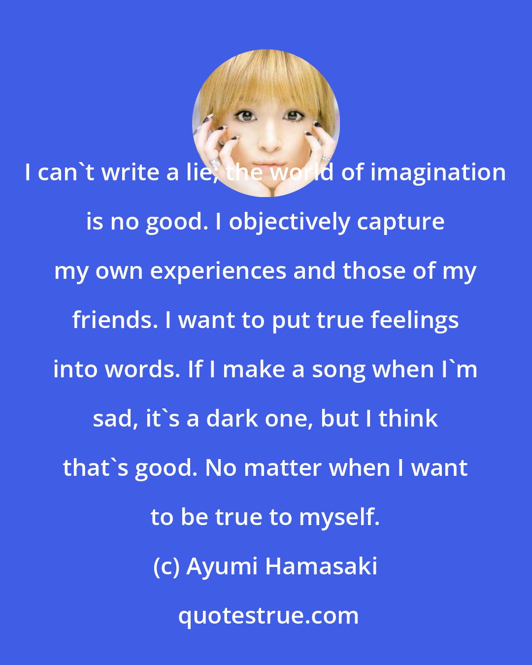 Ayumi Hamasaki: I can't write a lie; the world of imagination is no good. I objectively capture my own experiences and those of my friends. I want to put true feelings into words. If I make a song when I'm sad, it's a dark one, but I think that's good. No matter when I want to be true to myself.