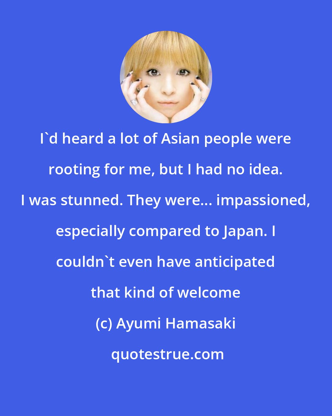 Ayumi Hamasaki: I'd heard a lot of Asian people were rooting for me, but I had no idea. I was stunned. They were... impassioned, especially compared to Japan. I couldn't even have anticipated that kind of welcome