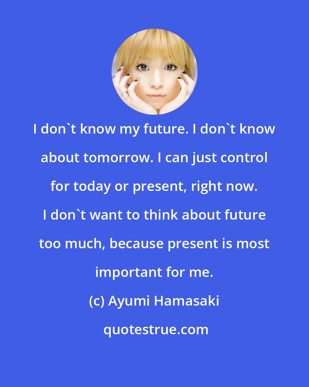 Ayumi Hamasaki: I don't know my future. I don't know about tomorrow. I can just control for today or present, right now. I don't want to think about future too much, because present is most important for me.