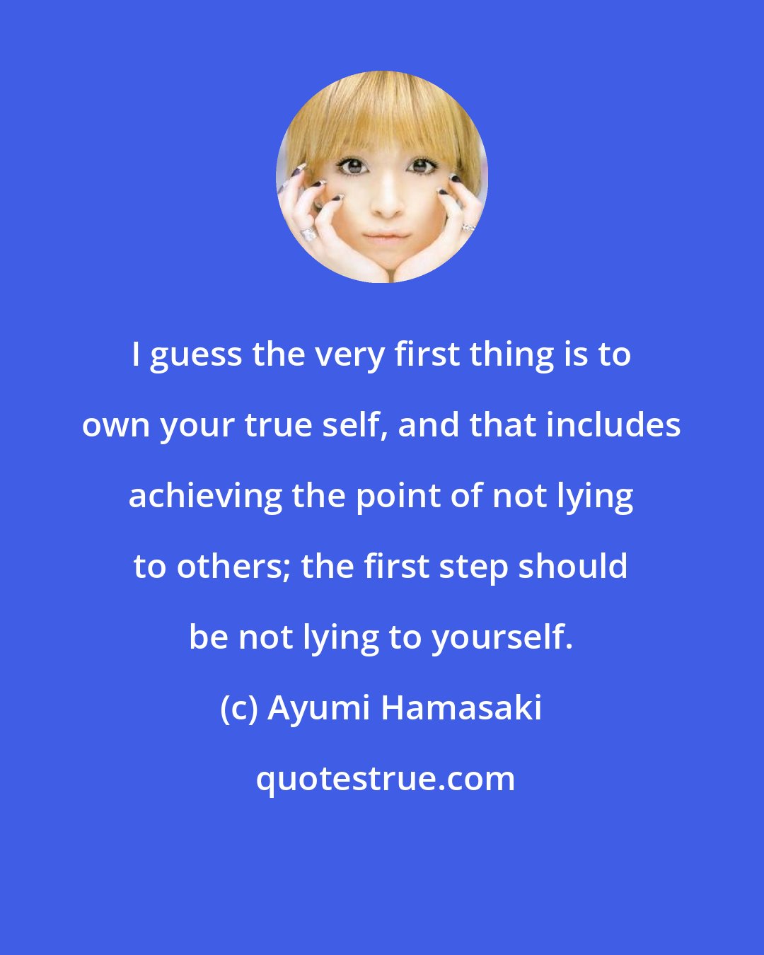 Ayumi Hamasaki: I guess the very first thing is to own your true self, and that includes achieving the point of not lying to others; the first step should be not lying to yourself.