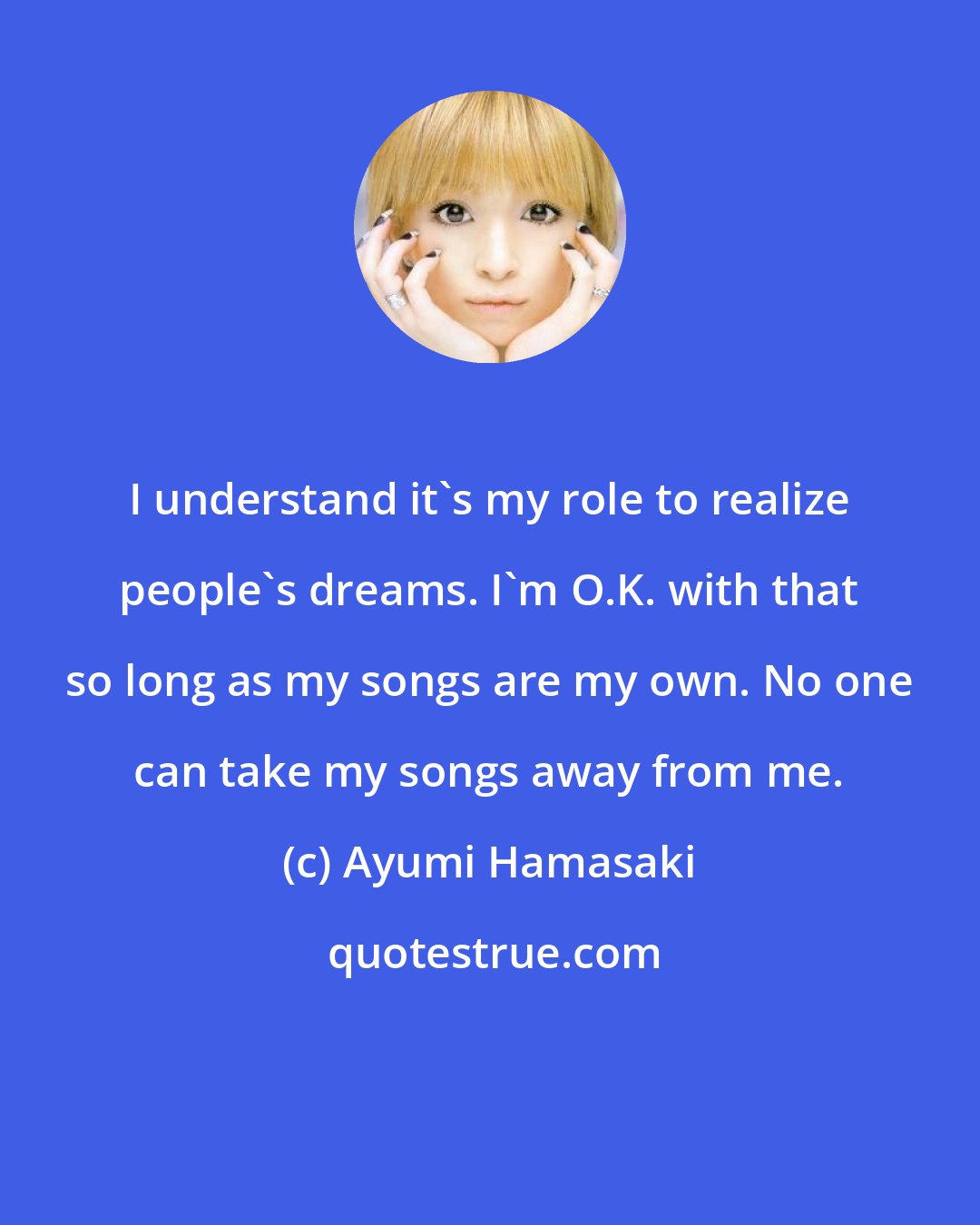 Ayumi Hamasaki: I understand it's my role to realize people's dreams. I'm O.K. with that so long as my songs are my own. No one can take my songs away from me.