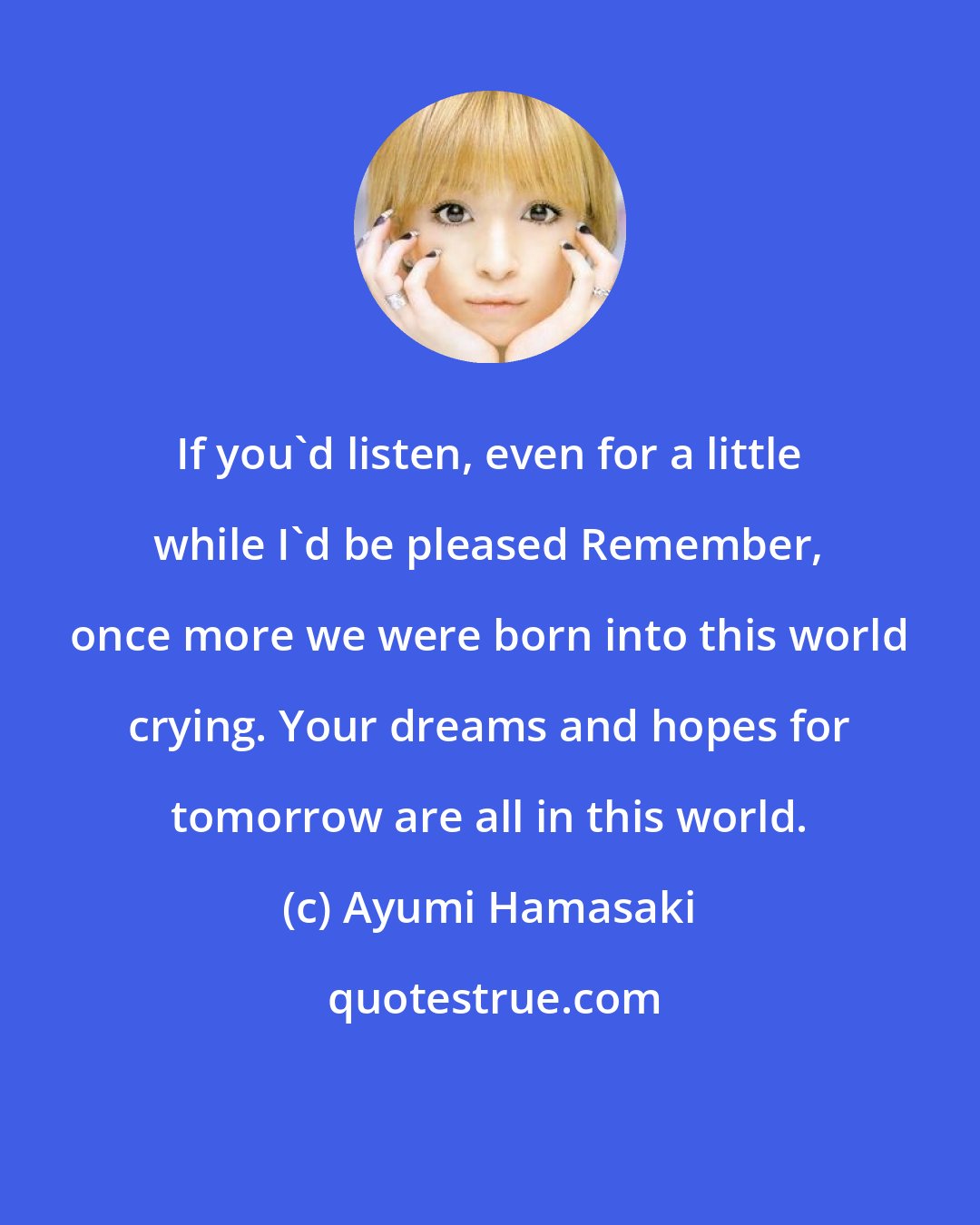 Ayumi Hamasaki: If you'd listen, even for a little while I'd be pleased Remember, once more we were born into this world crying. Your dreams and hopes for tomorrow are all in this world.