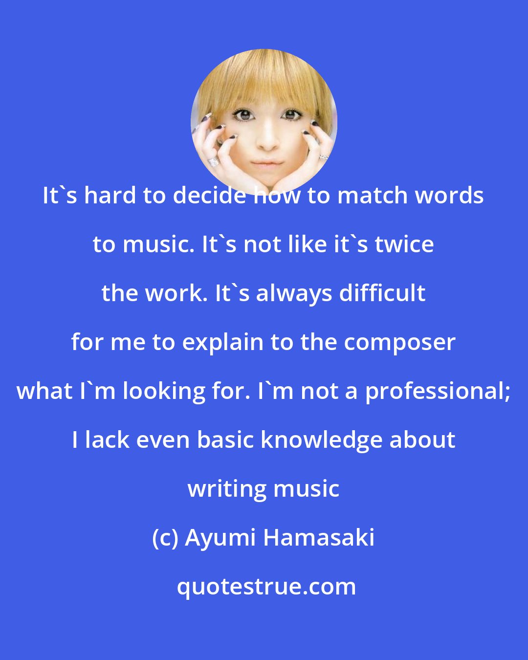 Ayumi Hamasaki: It's hard to decide how to match words to music. It's not like it's twice the work. It's always difficult for me to explain to the composer what I'm looking for. I'm not a professional; I lack even basic knowledge about writing music